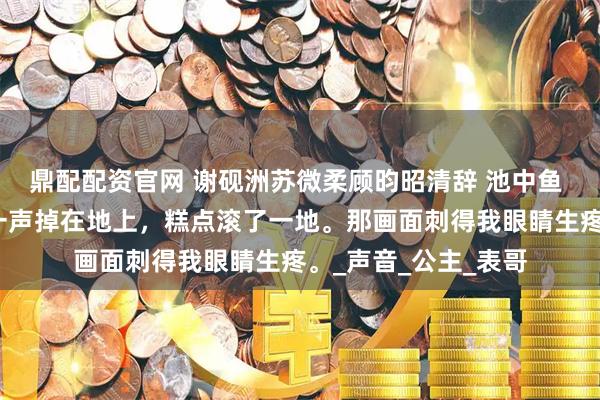 鼎配配资官网 谢砚洲苏微柔顾昀昭清辞 池中鱼 我手里的食盒哐当一声掉在地上，糕点滚了一地。那画面刺得我眼睛生疼。_声音_公主_表哥