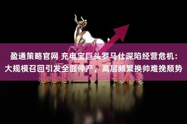 盈通策略官网 充电宝巨头罗马仕深陷经营危机：大规模召回引发全面停产，高层频繁换帅难挽颓势