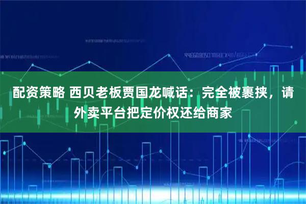 配资策略 西贝老板贾国龙喊话：完全被裹挟，请外卖平台把定价权还给商家