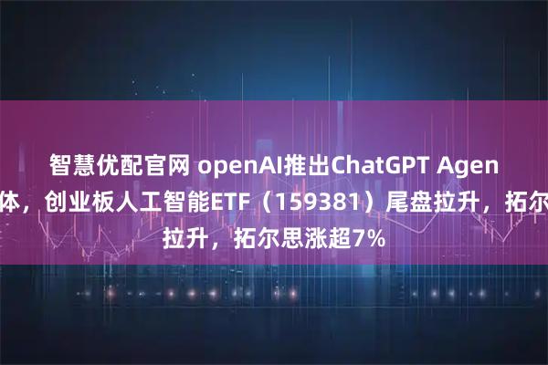 智慧优配官网 openAI推出ChatGPT Agent统一智能体，创业板人工智能ETF（159381）尾盘拉升，拓尔思涨超7%