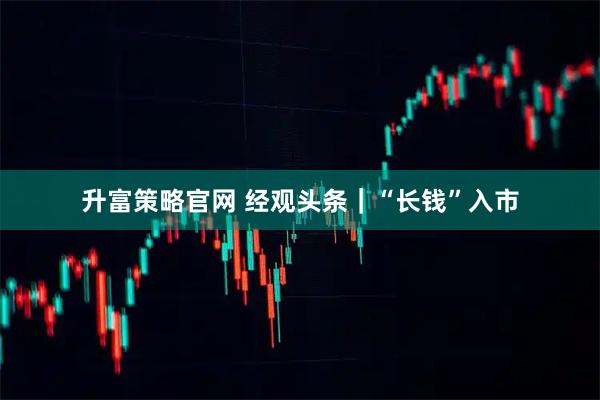 升富策略官网 经观头条|“长钱”入市