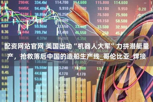 配资网站官网 美国出动“机器人大军”力拼潜艇量产,抢救落后中国的造船生产线_哥伦比亚_焊接