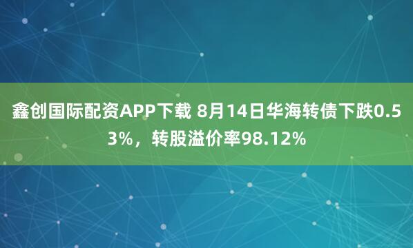 鑫创国际配资APP下载 8月14日华海转债下跌0.53%，转股溢价率98.12%