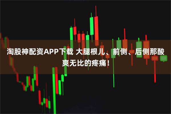 淘股神配资APP下载 大腿根儿、前侧、后侧那酸爽无比的疼痛！