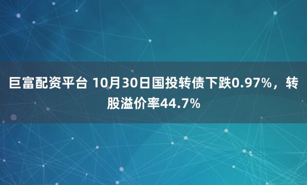 巨富配资平台 10月30日国投转债下跌0.97%，转股溢价率44.7%