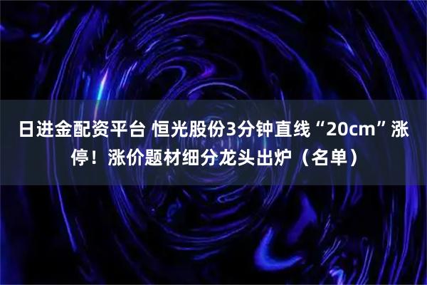 日进金配资平台 恒光股份3分钟直线“20cm”涨停！涨价题材细分龙头出炉（名单）