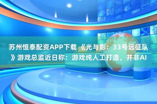 苏州恒泰配资APP下载 《光与影：33号远征队》游戏总监近日称：游戏纯人工打造，并非AI