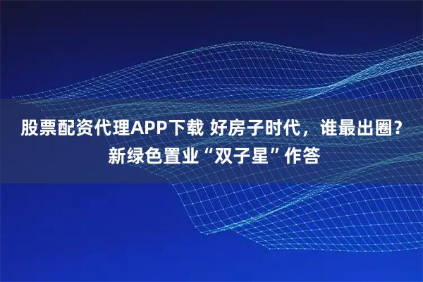 股票配资代理APP下载 好房子时代，谁最出圈？ 新绿色置业“双子星”作答