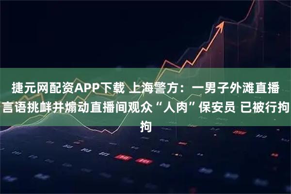 捷元网配资APP下载 上海警方：一男子外滩直播言语挑衅并煽动直播间观众“人肉”保安员 已被行拘