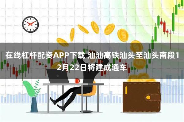 在线杠杆配资APP下载 汕汕高铁汕头至汕头南段12月22日将建成通车