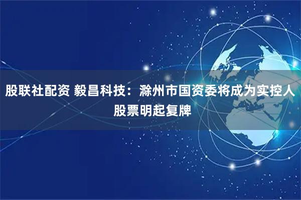 股联社配资 毅昌科技：滁州市国资委将成为实控人 股票明起复牌