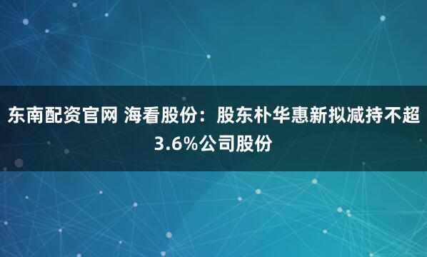 东南配资官网 海看股份：股东朴华惠新拟减持不超3.6%公司股份