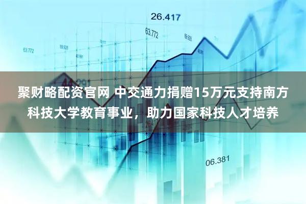 聚财略配资官网 中交通力捐赠15万元支持南方科技大学教育事业，助力国家科技人才培养