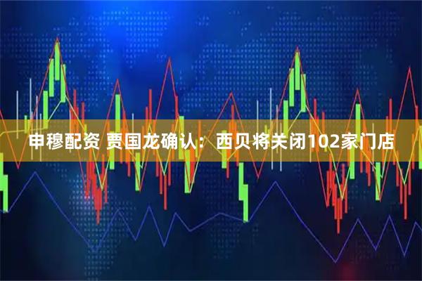 申穆配资 贾国龙确认：西贝将关闭102家门店