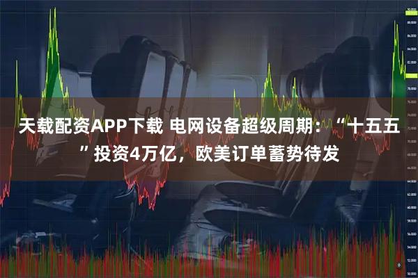 天载配资APP下载 电网设备超级周期：“十五五”投资4万亿，欧美订单蓄势待发