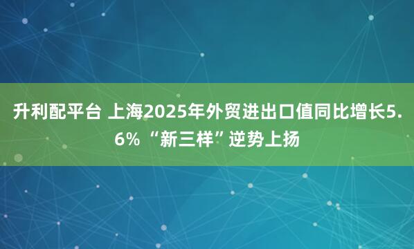 升利配平台 上海2025年外贸进出口值同比增长5.6% “新三样”逆势上扬