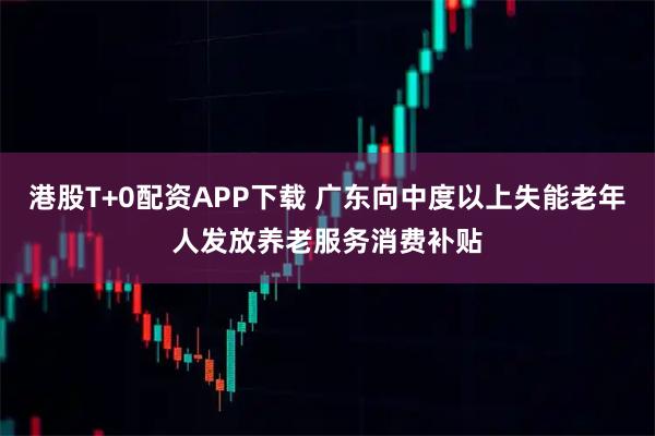 港股T+0配资APP下载 广东向中度以上失能老年人发放养老服务消费补贴