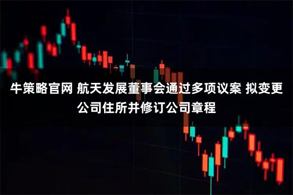 牛策略官网 航天发展董事会通过多项议案 拟变更公司住所并修订公司章程