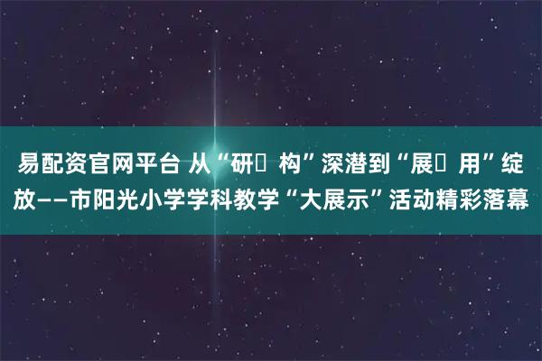 易配资官网平台 从“研・构”深潜到“展・用”绽放——市阳光小学学科教学“大展示”活动精彩落幕