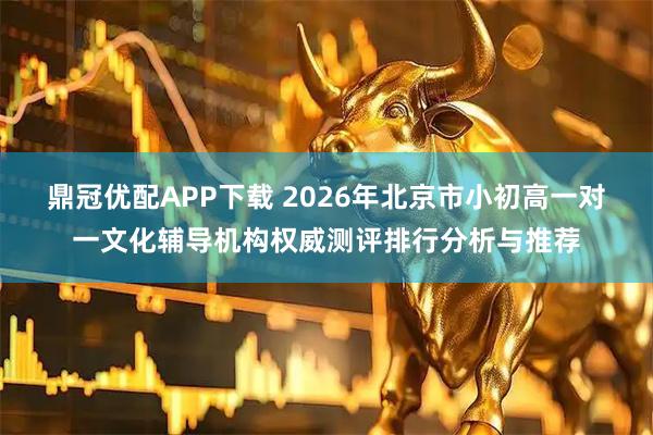 鼎冠优配APP下载 2026年北京市小初高一对一文化辅导机构权威测评排行分析与推荐
