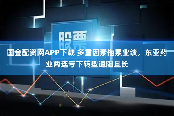 国金配资网APP下载 多重因素拖累业绩，东亚药业两连亏下转型道阻且长