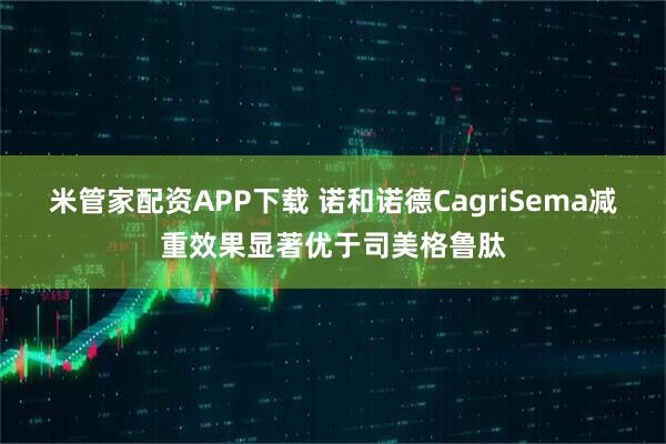 米管家配资APP下载 诺和诺德CagriSema减重效果显著优于司美格鲁肽