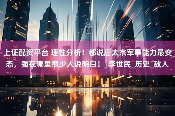 上证配资平台 理性分析！都说唐太宗军事能力最变态，强在哪里很少人说明白！_李世民_历史_敌人