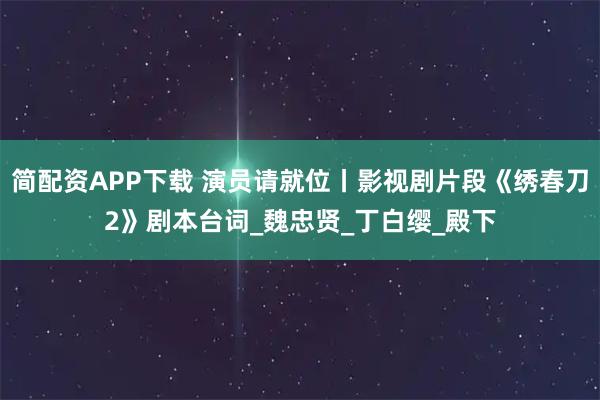简配资APP下载 演员请就位丨影视剧片段《绣春刀2》剧本台词_魏忠贤_丁白缨_殿下