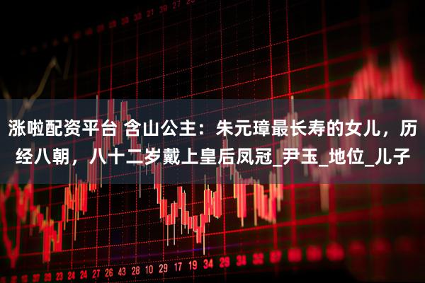 涨啦配资平台 含山公主：朱元璋最长寿的女儿，历经八朝，八十二岁戴上皇后凤冠_尹玉_地位_儿子