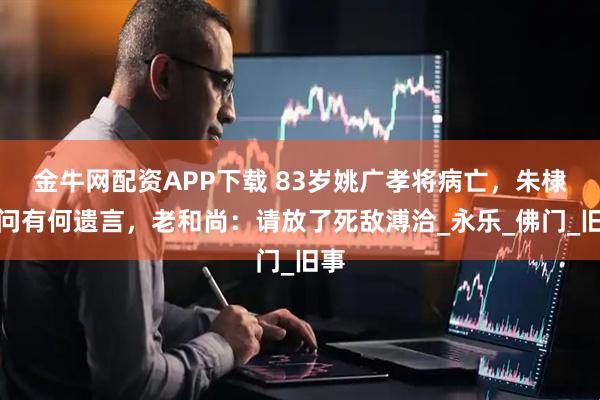 金牛网配资APP下载 83岁姚广孝将病亡，朱棣急问有何遗言，老和尚：请放了死敌溥洽_永乐_佛门_旧事