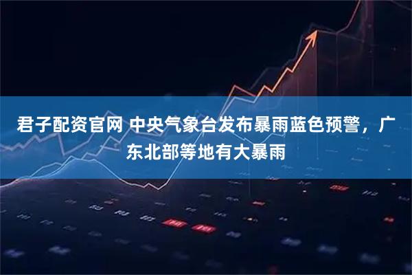 君子配资官网 中央气象台发布暴雨蓝色预警，广东北部等地有大暴雨
