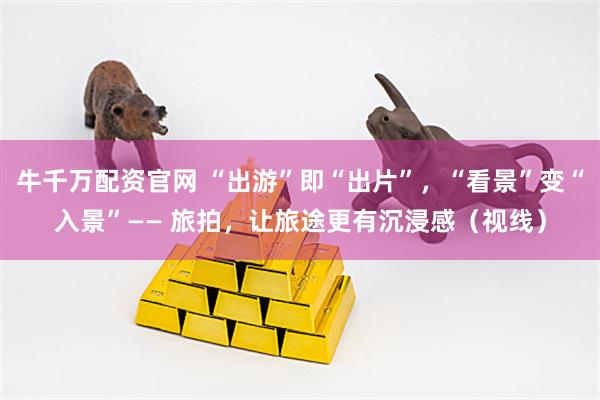 牛千万配资官网 “出游”即“出片”，“看景”变“入景”—— 旅拍，让旅途更有沉浸感（视线）