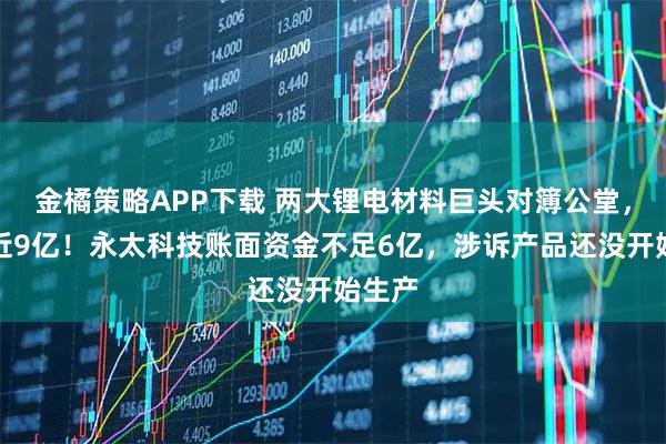 金橘策略APP下载 两大锂电材料巨头对簿公堂，索赔近9亿！永太科技账面资金不足6亿，涉诉产品还没开始生产