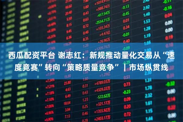 西瓜配资平台 谢志红：新规推动量化交易从“速度竞赛”转向“策略质量竞争”｜市场纵贯线