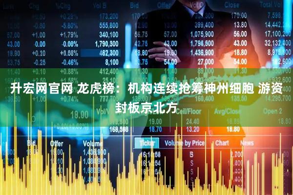 升宏网官网 龙虎榜：机构连续抢筹神州细胞 游资封板京北方