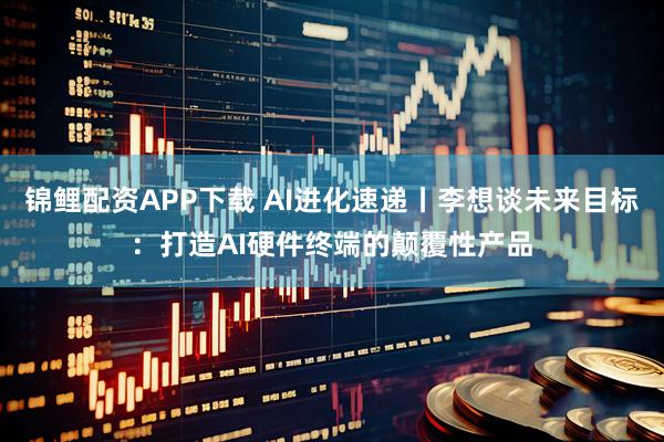 锦鲤配资APP下载 AI进化速递丨李想谈未来目标：打造AI硬件终端的颠覆性产品