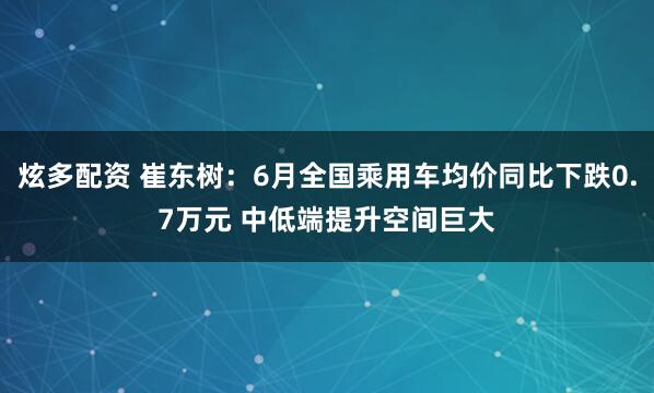 炫多配资 崔东树：6月全国乘用车均价同比下跌0.7万元 中低端提升空间巨大