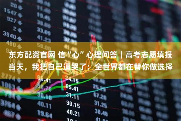 东方配资官网 信“心”心理问答｜高考志愿填报当天，我把自己逼哭了：全世界都在替你做选择
