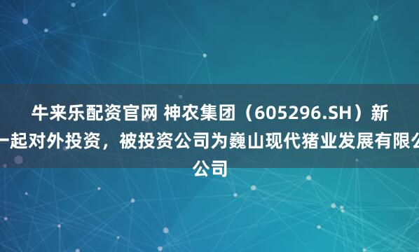 牛来乐配资官网 神农集团（605296.SH）新增一起对外投资，被投资公司为巍山现代猪业发展有限公司