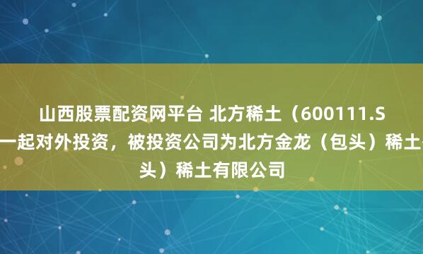 山西股票配资网平台 北方稀土（600111.SH）新增一起对外投资，被投资公司为北方金龙（包头）稀土有限公司
