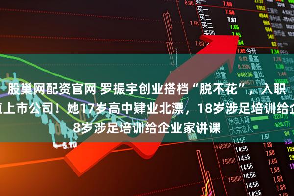 股巢网配资官网 罗振宇创业搭档“脱不花”，入职435亿市值上市公司！她17岁高中肄业北漂，18岁涉足培训给企业家讲课