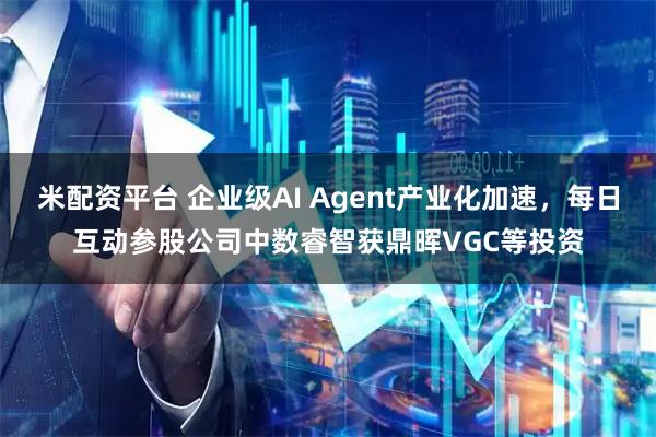米配资平台 企业级AI Agent产业化加速，每日互动参股公司中数睿智获鼎晖VGC等投资