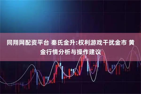 同翔网配资平台 秦氏金升:权利游戏干扰金市 黄金行情分析与操作建议