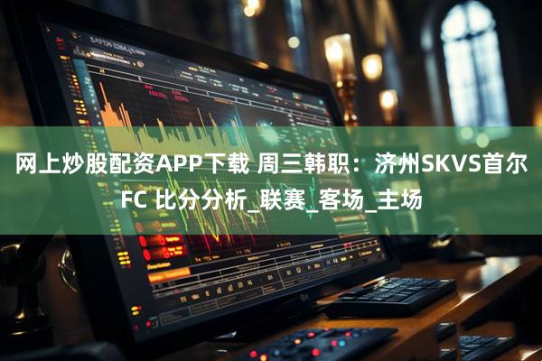 网上炒股配资APP下载 周三韩职：济州SKVS首尔FC 比分分析_联赛_客场_主场