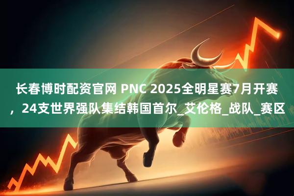 长春博时配资官网 PNC 2025全明星赛7月开赛，24支世界强队集结韩国首尔_艾伦格_战队_赛区