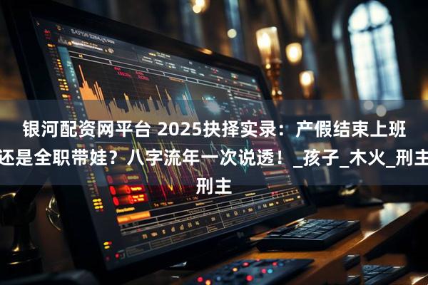 银河配资网平台 2025抉择实录：产假结束上班还是全职带娃？八字流年一次说透！_孩子_木火_刑主