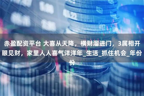 赤盈配资平台 大喜从天降，横财溜进门，3属相开眼见财，家里人人喜气洋洋年_生活_抓住机会_年份