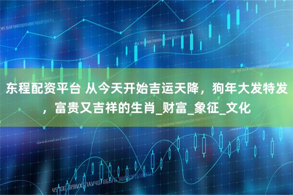 东程配资平台 从今天开始吉运天降，狗年大发特发，富贵又吉祥的生肖_财富_象征_文化