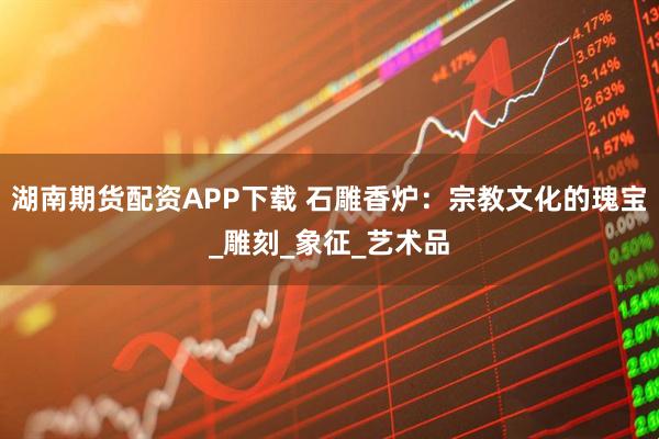 湖南期货配资APP下载 石雕香炉：宗教文化的瑰宝_雕刻_象征_艺术品