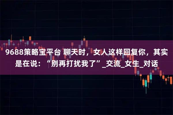 9688策略宝平台 聊天时，女人这样回复你，其实是在说：“别再打扰我了”_交流_女生_对话